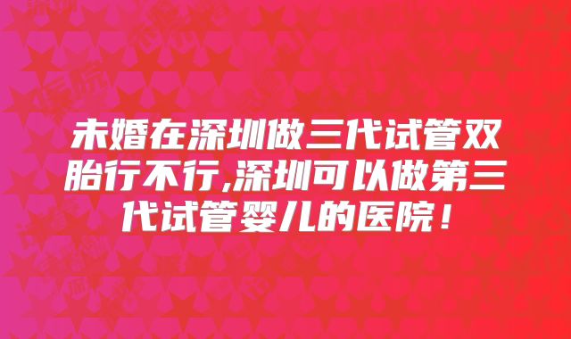 未婚在深圳做三代试管双胎行不行,深圳可以做第三代试管婴儿的医院！