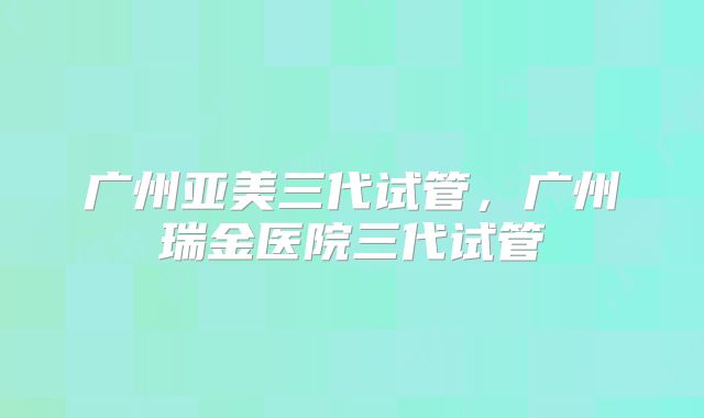 广州亚美三代试管，广州瑞金医院三代试管