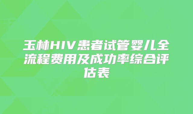 玉林HIV患者试管婴儿全流程费用及成功率综合评估表