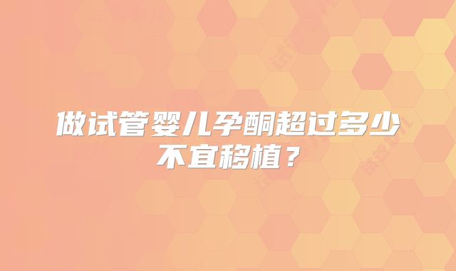 做试管婴儿孕酮超过多少不宜移植？