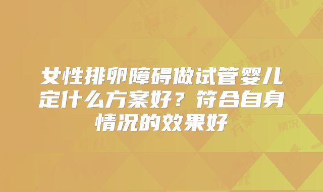 女性排卵障碍做试管婴儿定什么方案好？符合自身情况的效果好