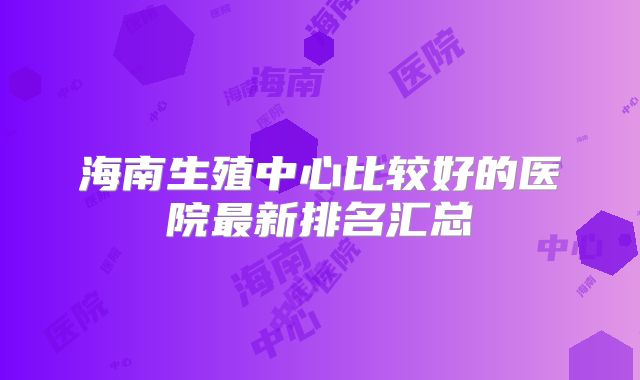 海南生殖中心比较好的医院最新排名汇总