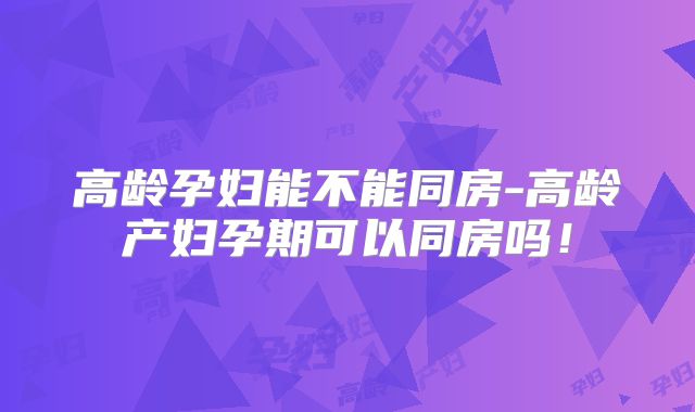 高龄孕妇能不能同房-高龄产妇孕期可以同房吗！