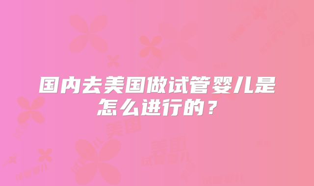 国内去美国做试管婴儿是怎么进行的？