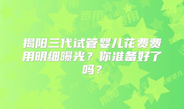 揭阳三代试管婴儿花费费用明细曝光？你准备好了吗？