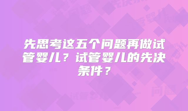 先思考这五个问题再做试管婴儿?试管婴儿的先决条件?