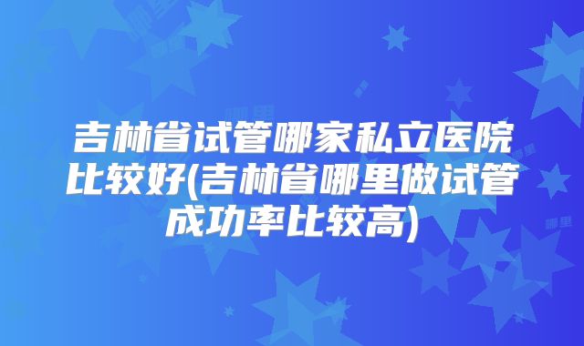 吉林省试管哪家私立医院比较好(吉林省哪里做试管成功率比较高)