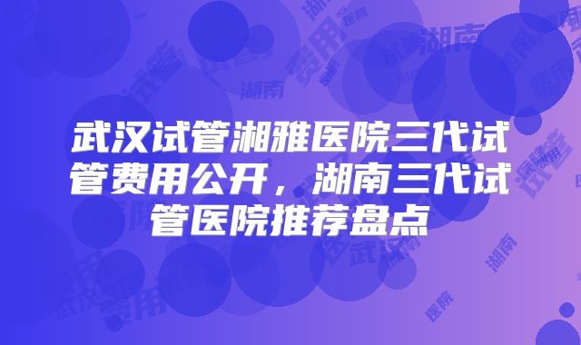 武汉试管湘雅医院三代试管费用公开，湖南三代试管医院推荐盘点