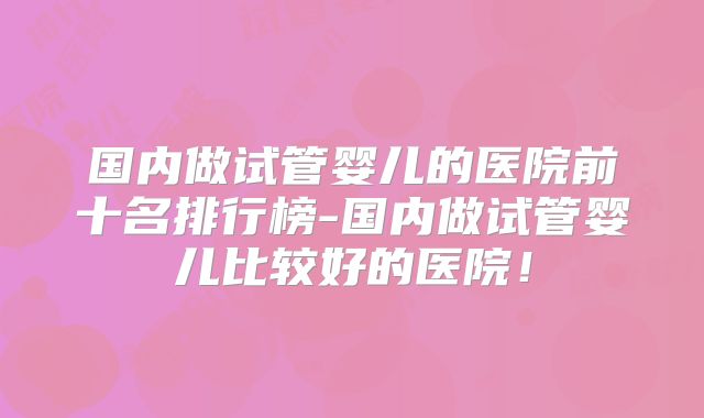 国内做试管婴儿的医院前十名排行榜-国内做试管婴儿比较好的医院！