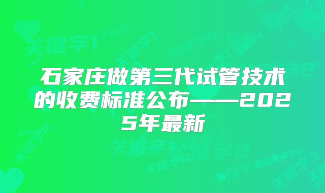 石家庄做第三代试管技术的收费标准公布——2025年最新
