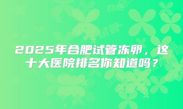 2025年合肥试管冻卵，这十大医院排名你知道吗？