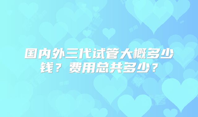 国内外三代试管大概多少钱？费用总共多少？
