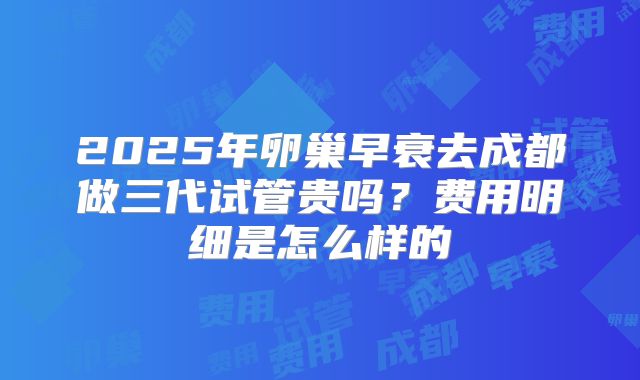2025年卵巢早衰去成都做三代试管贵吗?费用明细是怎么样的