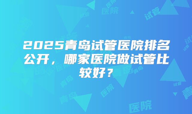 2025青岛试管医院排名公开，哪家医院做试管比较好？