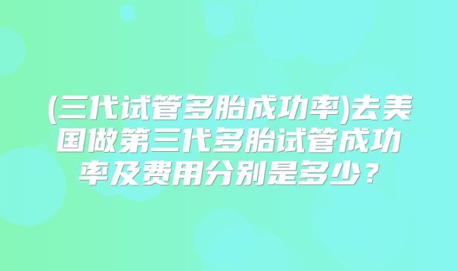 (三代试管多胎成功率)去美国做第三代多胎试管成功率及费用分别是多少?