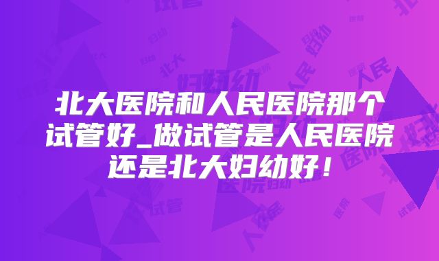 北大医院和人民医院那个试管好_做试管是人民医院还是北大妇幼好！