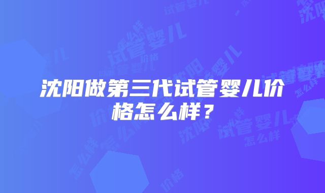 沈阳做第三代试管婴儿价格怎么样?