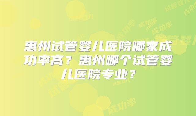 惠州试管婴儿医院哪家成功率高？惠州哪个试管婴儿医院专业？