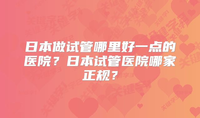 日本做试管哪里好一点的医院？日本试管医院哪家正规？