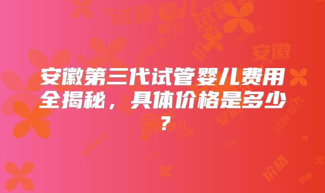 安徽第三代试管婴儿费用全揭秘,具体价格是多少?