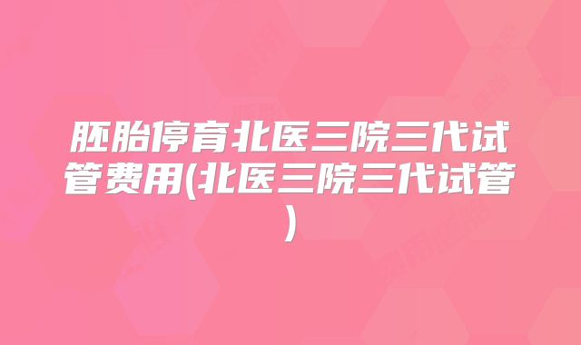胚胎停育北医三院三代试管费用(北医三院三代试管)