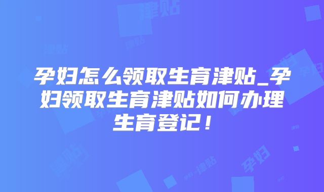 孕妇怎么领取生育津贴_孕妇领取生育津贴如何办理生育登记!