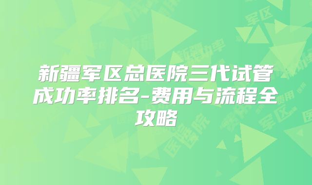 新疆军区总医院三代试管成功率排名-费用与流程全攻略