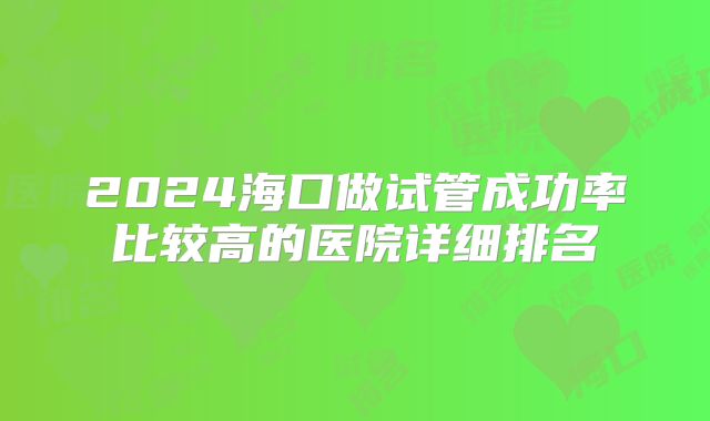 2024海口做试管成功率比较高的医院详细排名