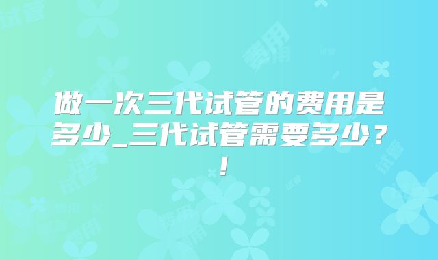 做一次三代试管的费用是多少_三代试管需要多少？！