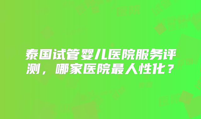 泰国试管婴儿医院服务评测，哪家医院最人性化？
