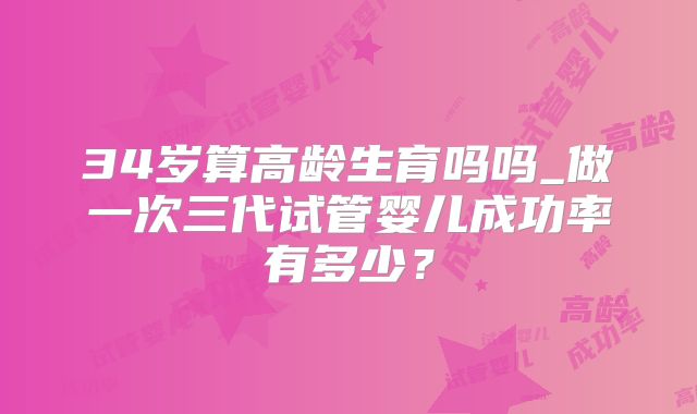 34岁算高龄生育吗吗_做一次三代试管婴儿成功率有多少？