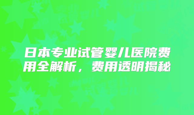 日本专业试管婴儿医院费用全解析，费用透明揭秘