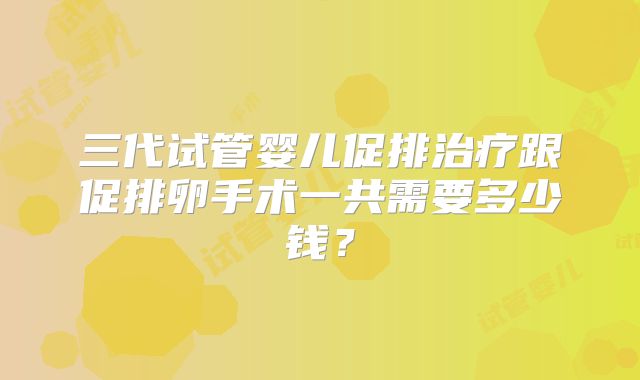 三代试管婴儿促排治疗跟促排卵手术一共需要多少钱?