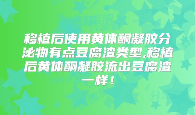移植后使用黄体酮凝胶分泌物有点豆腐渣类型,移植后黄体酮凝胶流出豆腐渣一样！