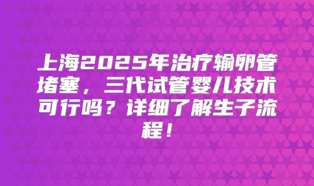 上海2025年治疗输卵管堵塞，三代试管婴儿技术可行吗？详细了解生子流程！