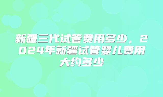新疆三代试管费用多少,2024年新疆试管婴儿费用大约多少