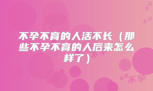 不孕不育的人活不长（那些不孕不育的人后来怎么样了）