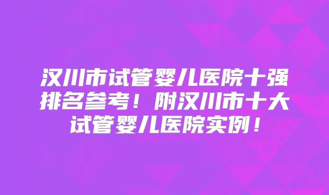 汉川市试管婴儿医院十强排名参考!附汉川市十大试管婴儿医院实例!
