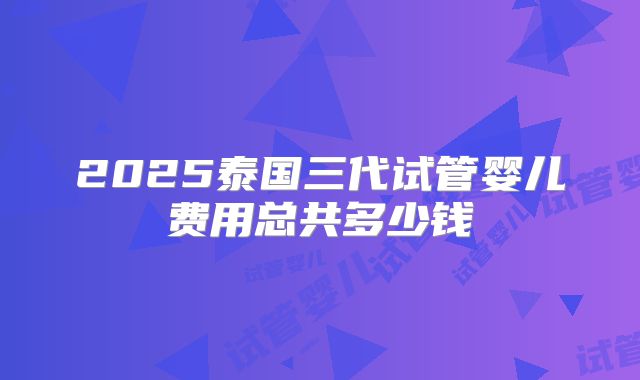 2025泰国三代试管婴儿费用总共多少钱