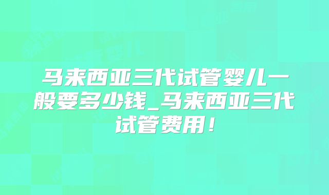 马来西亚三代试管婴儿一般要多少钱_马来西亚三代试管费用！