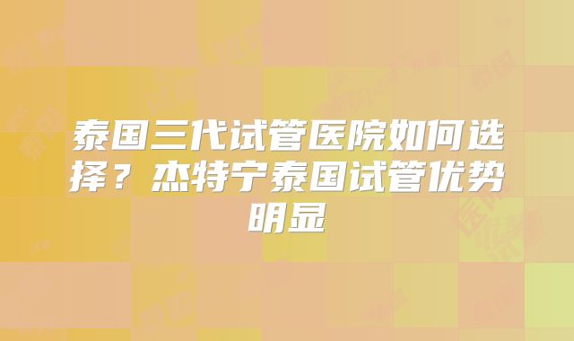 泰国三代试管医院如何选择？杰特宁泰国试管优势明显