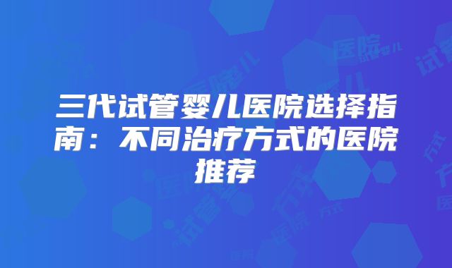三代试管婴儿医院选择指南：不同治疗方式的医院推荐