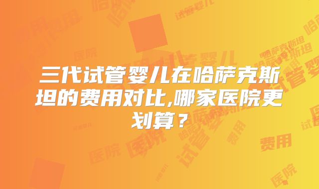 三代试管婴儿在哈萨克斯坦的费用对比,哪家医院更划算?