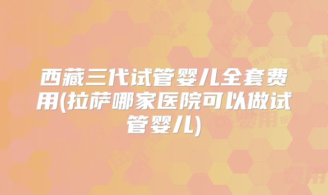 西藏三代试管婴儿全套费用(拉萨哪家医院可以做试管婴儿)
