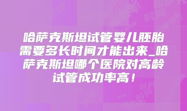 哈萨克斯坦试管婴儿胚胎需要多长时间才能出来_哈萨克斯坦哪个医院对高龄试管成功率高！