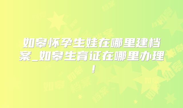 如皋怀孕生娃在哪里建档案_如皋生育证在哪里办理！
