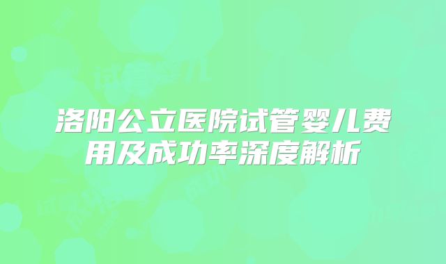 洛阳公立医院试管婴儿费用及成功率深度解析