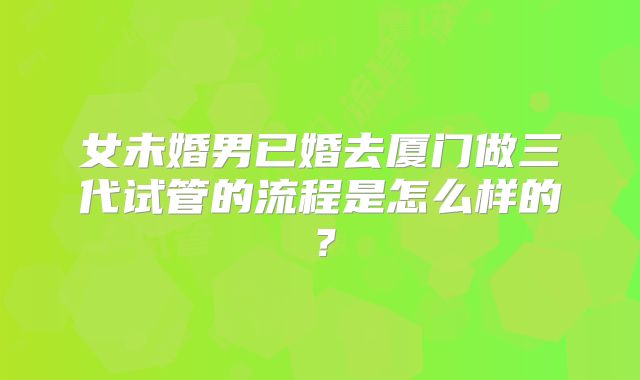 女未婚男已婚去厦门做三代试管的流程是怎么样的？