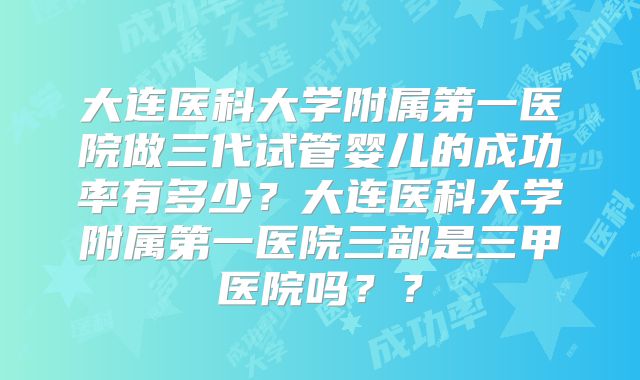 大连医科大学附属第一医院做三代试管婴儿的成功率有多少？大连医科大学附属第一医院三部是三甲医院吗？？