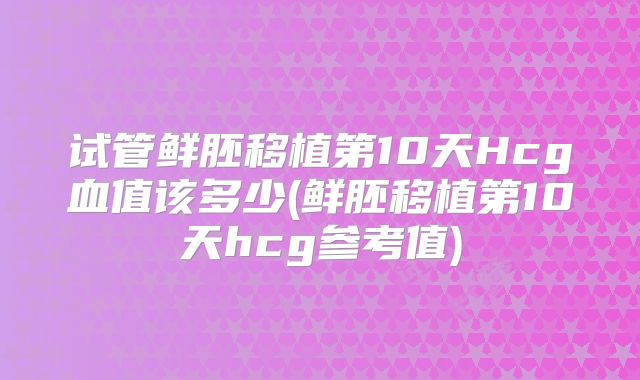 试管鲜胚移植第10天Hcg血值该多少(鲜胚移植第10天hcg参考值)
